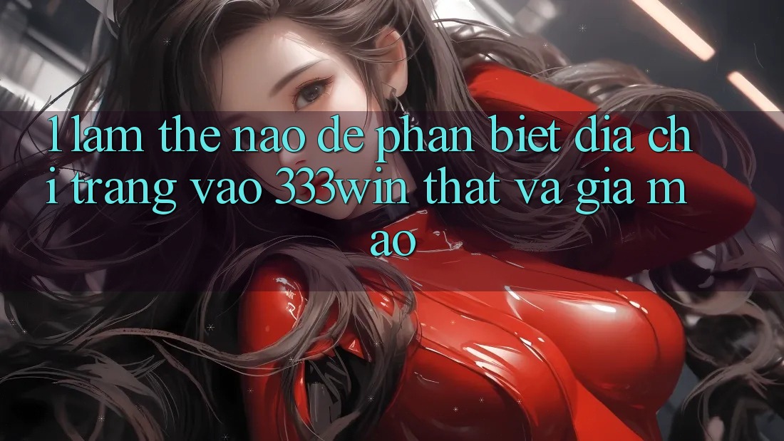 1. Làm thế nào để phân biệt địa chỉ trang vào 333win thật và giả mạo? 1. Làm thế nào để phân biệt địa chỉ trang vào 333win thật và giả mạo?