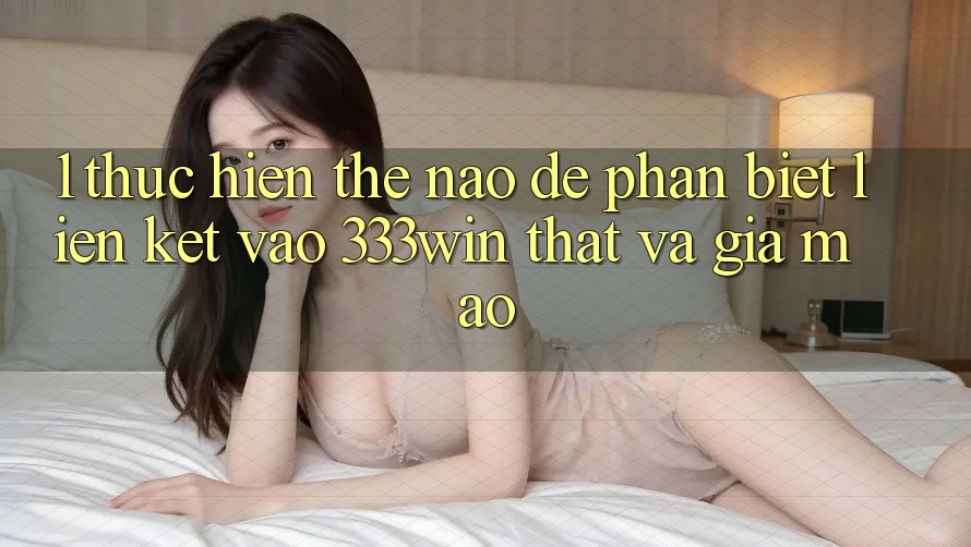 1. Thực hiện thế nào để phân biệt liên kết vào 333win thật và giả mạo? 1. Thực hiện thế nào để phân biệt liên kết vào 333win thật và giả mạo?