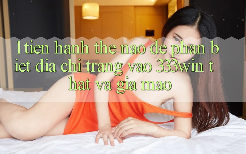 1. Tiến hành thế nào để phân biệt địa chỉ trang vào 333win thật và giả mạo? 1. Tiến hành thế nào để phân biệt địa chỉ trang vào 333win thật và giả mạo?