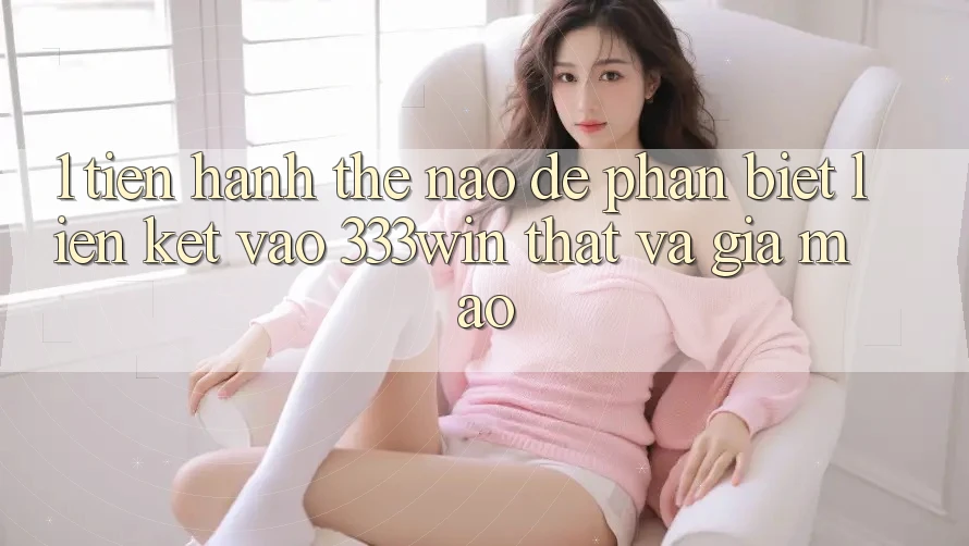 1. Tiến hành thế nào để phân biệt liên kết vào 333win thật và giả mạo? 1. Tiến hành thế nào để phân biệt liên kết vào 333win thật và giả mạo?