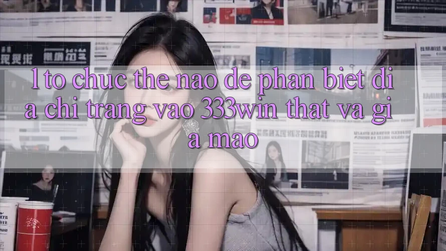 1. Tổ chức thế nào để phân biệt địa chỉ trang vào 333win thật và giả mạo? 1. Tổ chức thế nào để phân biệt địa chỉ trang vào 333win thật và giả mạo?