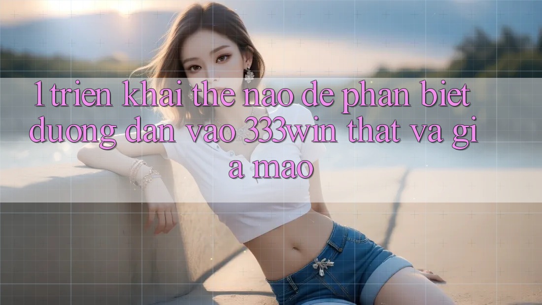 1. Triển khai thế nào để phân biệt đường dẫn vào 333win thật và giả mạo? 1. Triển khai thế nào để phân biệt đường dẫn vào 333win thật và giả mạo?