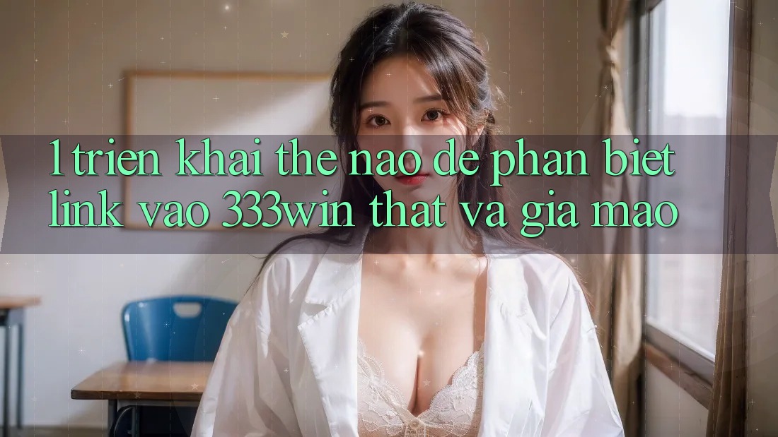 1. Triển khai thế nào để phân biệt link vào 333win thật và giả mạo? 1. Triển khai thế nào để phân biệt link vào 333win thật và giả mạo?