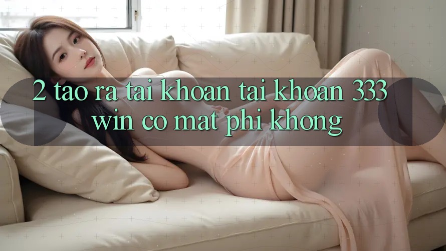 2. Tạo ra tài khoản tài khoản 333win có mất phí không? 2. Tạo ra tài khoản tài khoản 333win có mất phí không?