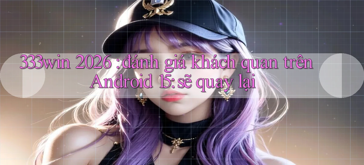 333win 2026 đánh giá khách quan trên Android 15 sẽ quay lại