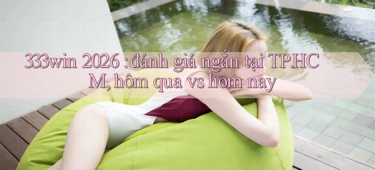 333win 2026 đánh giá ngắn tại TP.HCM, hôm qua vs hôm nay
