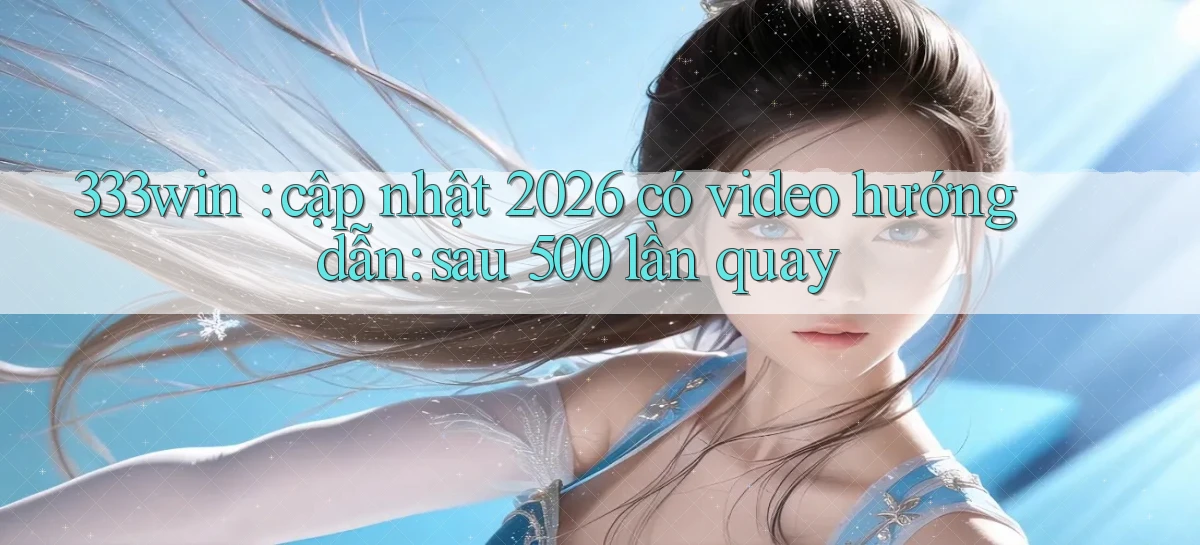 333win cập nhật 2026 có video hướng dẫn sau 500 lần quay