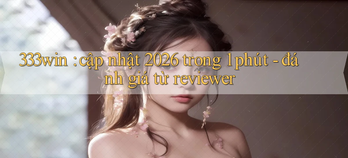 333win cập nhật 2026 trong 1 phút   đánh giá từ reviewer