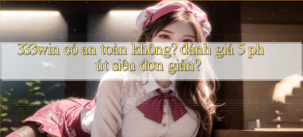 333win có an toàn không đánh giá 5 phút siêu đơn giản