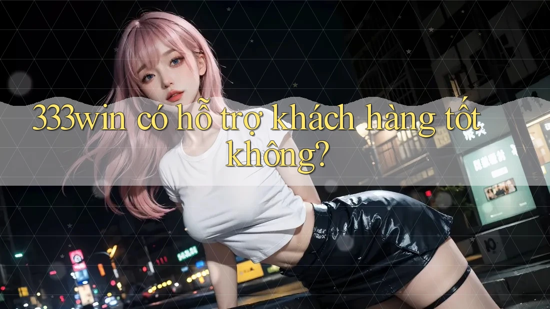 333win có hỗ trợ khách hàng tốt không?