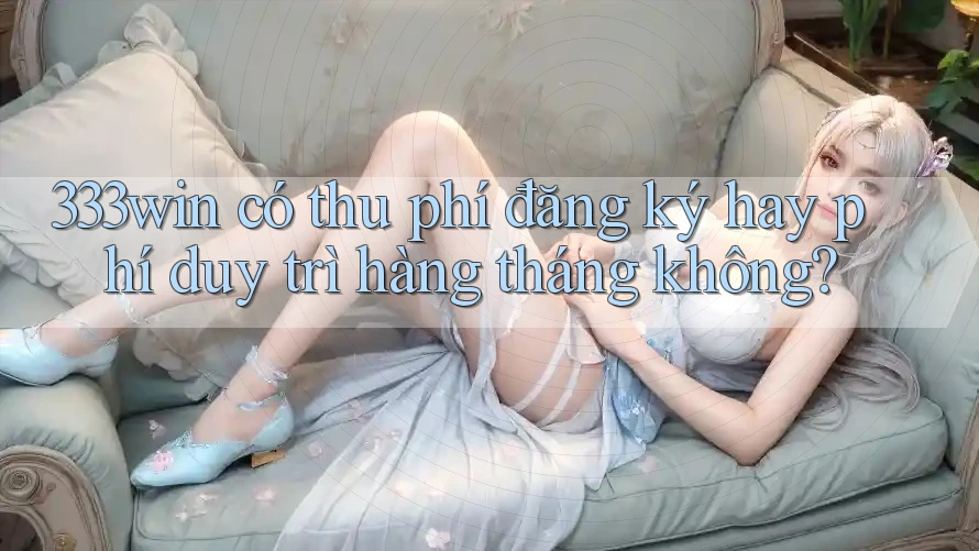 333win có thu phí đăng ký hay phí duy trì hàng tháng không?
