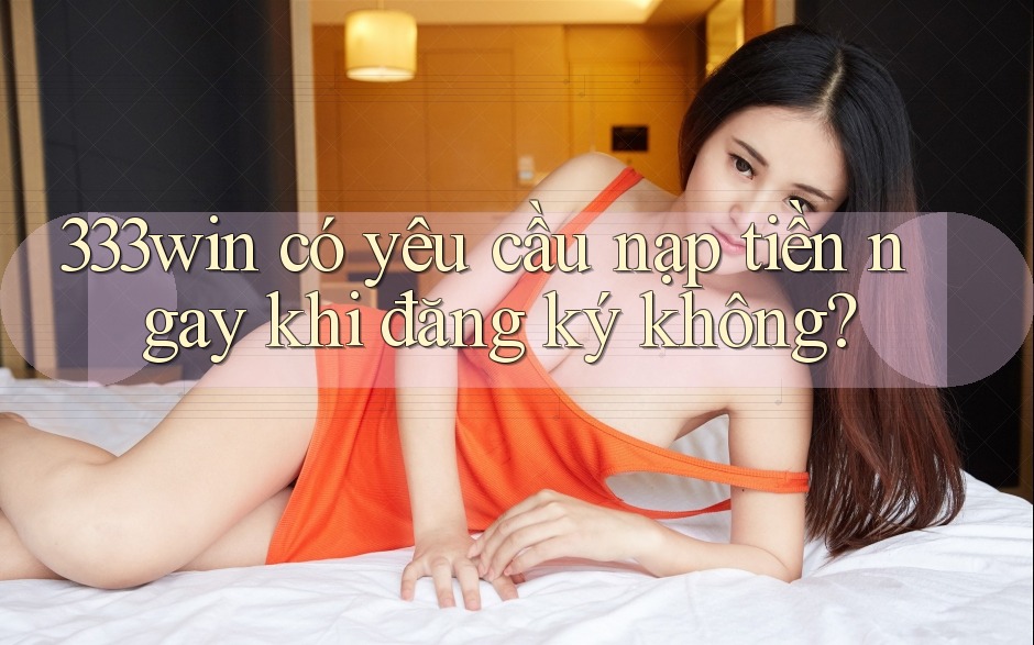 333win có yêu cầu nạp tiền ngay khi đăng ký không? 333win có yêu cầu nạp tiền ngay khi đăng ký không?