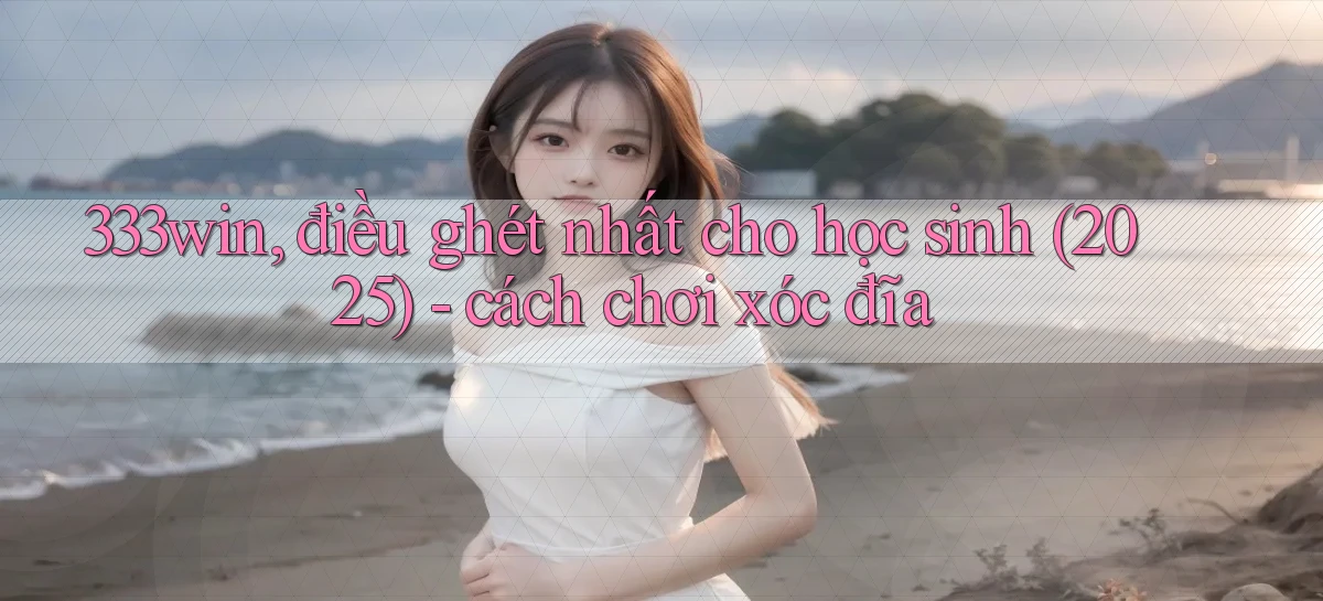 333win, điều ghét nhất cho học sinh (2025)   cách chơi xóc đĩa