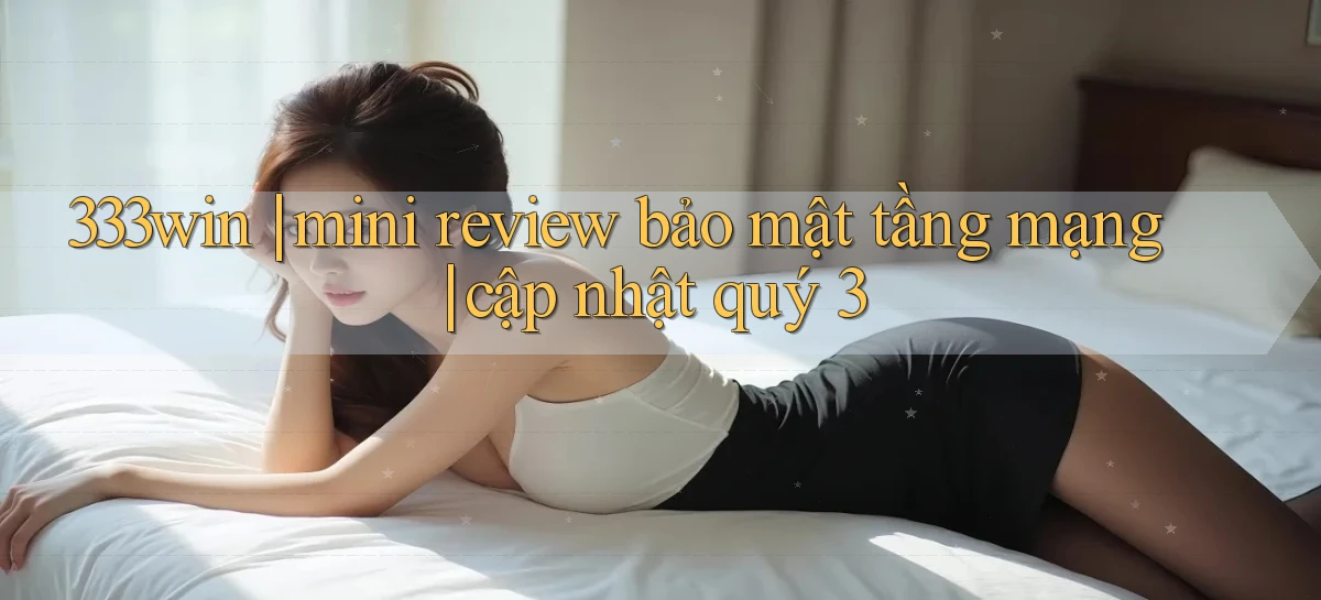 333win mini review bảo mật tầng mạng cập nhật quý 3
