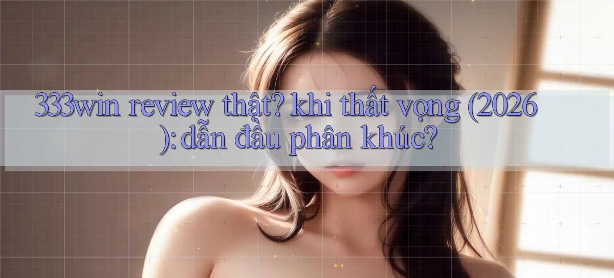 333win review thật khi thất vọng (2026) dẫn đầu phân khúc
