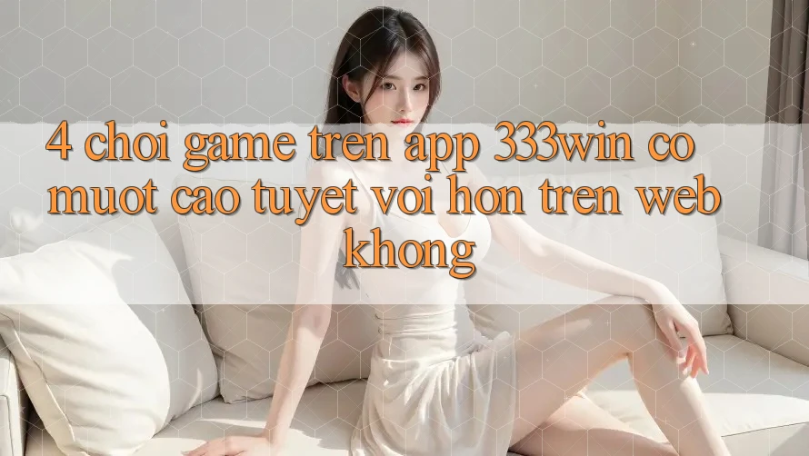 4. Chơi game trên app 333win có mượt cao tuyệt vời hơn trên web không? 4. Chơi game trên app 333win có mượt cao tuyệt vời hơn trên web không?