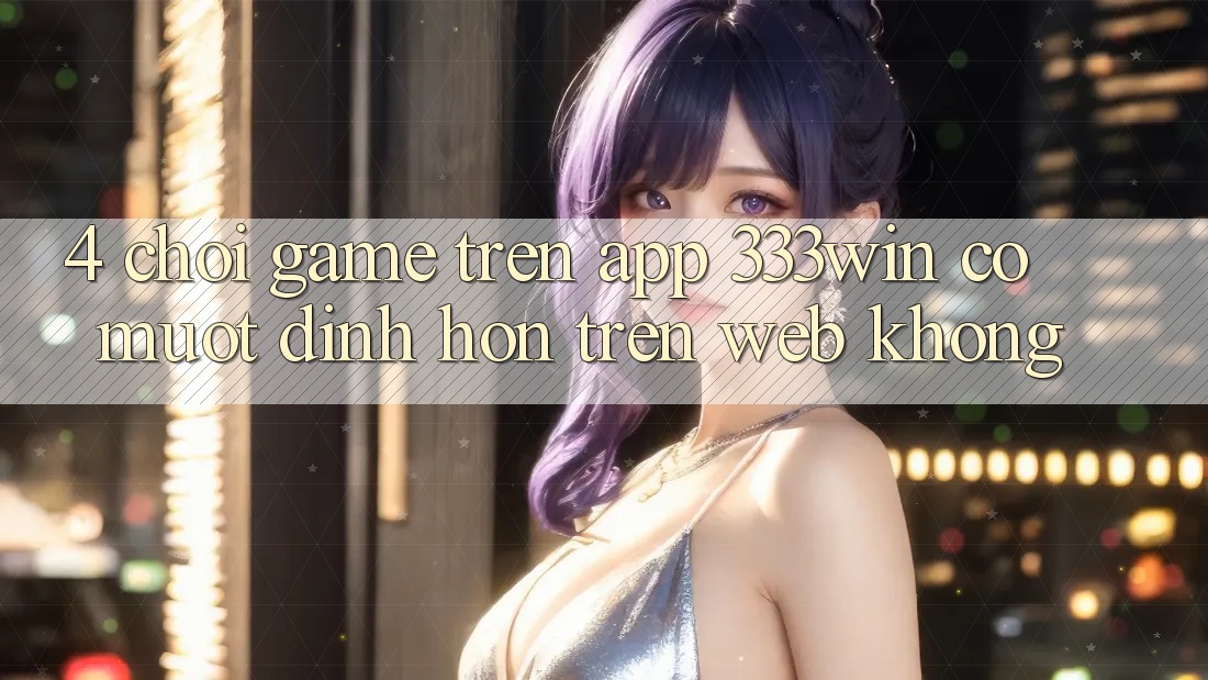 4. Chơi game trên app 333win có mượt đỉnh hơn trên web không? 4. Chơi game trên app 333win có mượt đỉnh hơn trên web không?