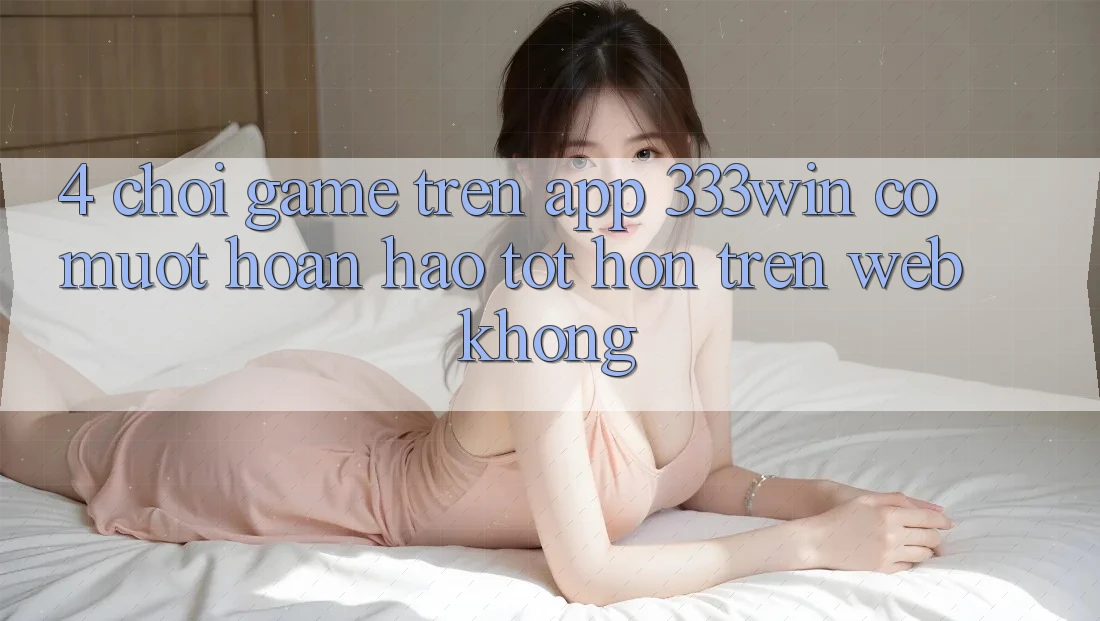 4. Chơi game trên app 333win có mượt hoàn hảo tốt hơn trên web không?