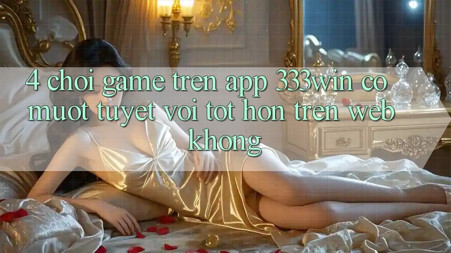 4. Chơi game trên app 333win có mượt tuyệt vời tốt hơn trên web không?