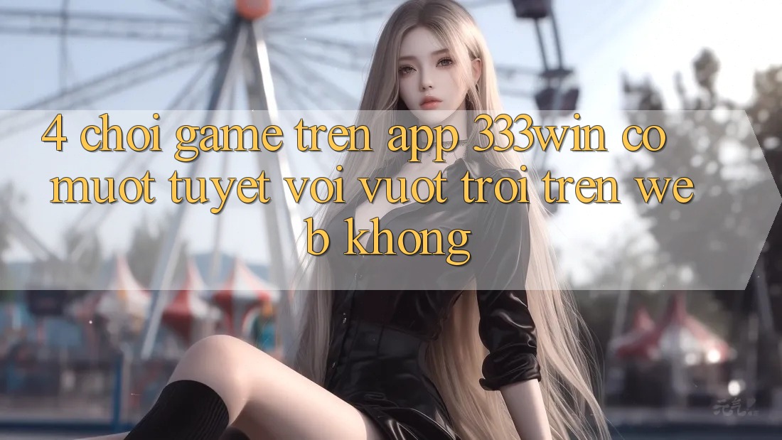 4. Chơi game trên app 333win có mượt tuyệt vời vượt trội trên web không?