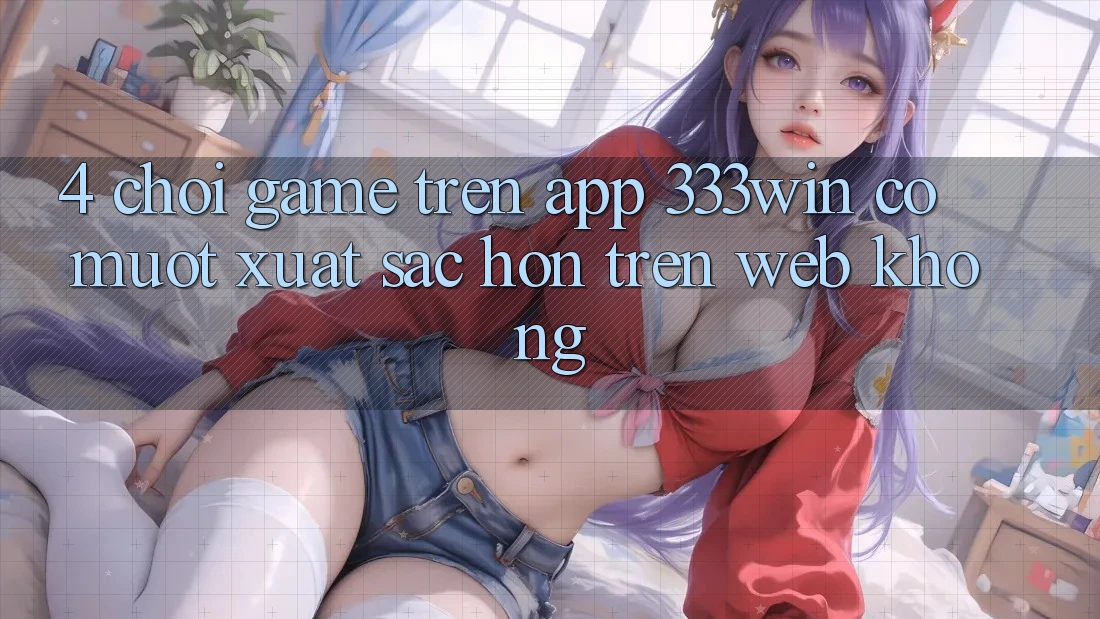 4. Chơi game trên app 333win có mượt xuất sắc hơn trên web không?