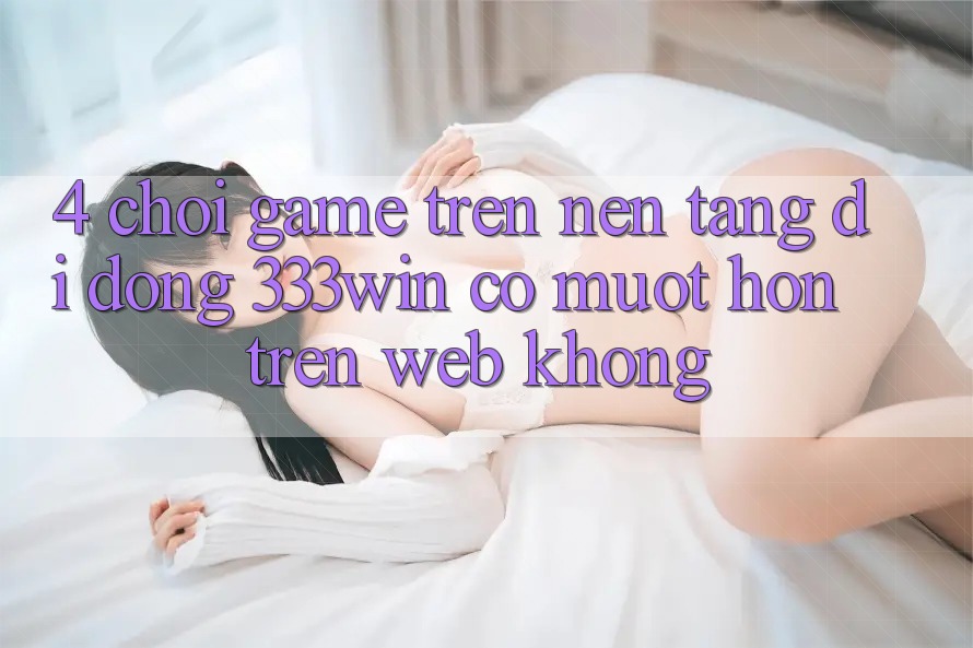 4. Chơi game trên nền tảng di động 333win có mượt hơn trên web không? 4. Chơi game trên nền tảng di động 333win có mượt hơn trên web không?