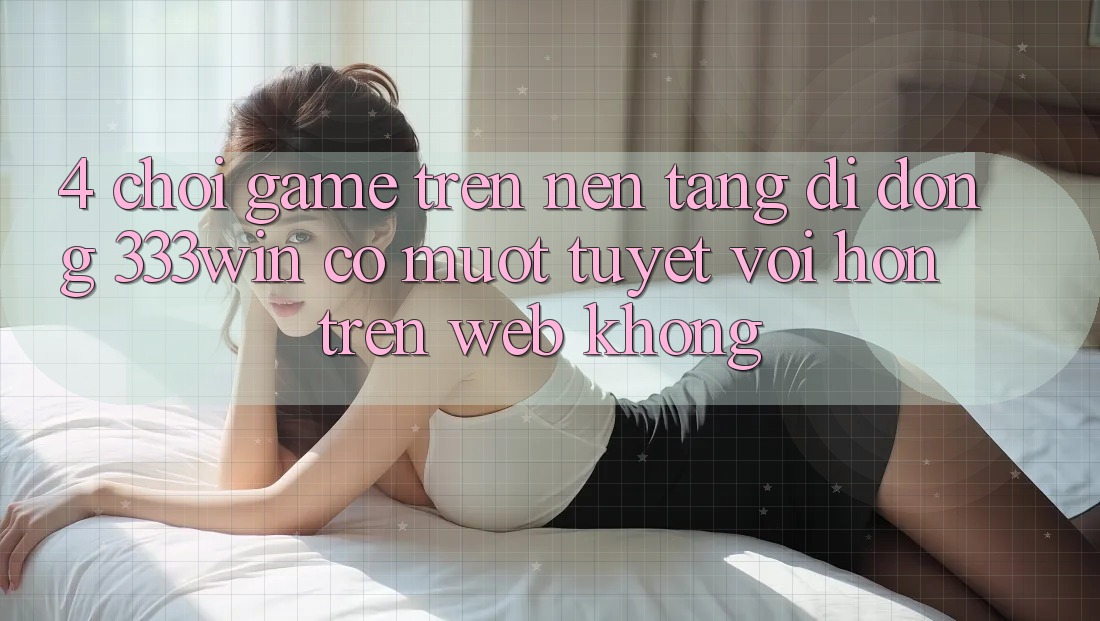 4. Chơi game trên nền tảng di động 333win có mượt tuyệt vời hơn trên web không?