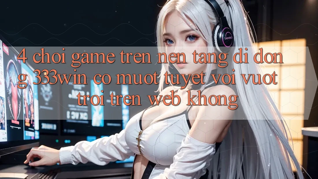 4. Chơi game trên nền tảng di động 333win có mượt tuyệt vời vượt trội trên web không?