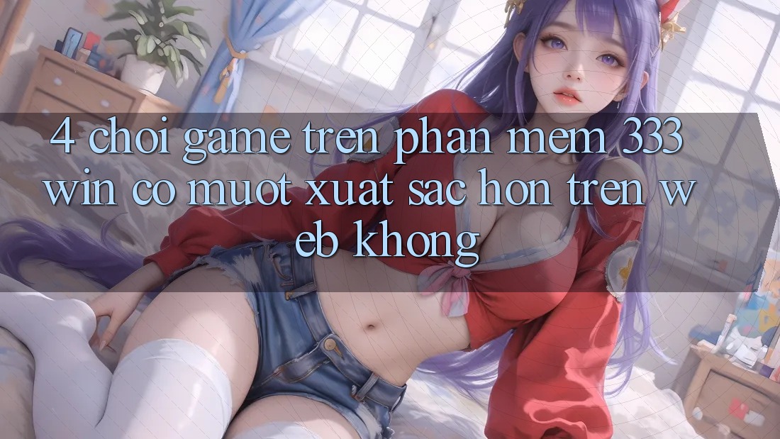 4. Chơi game trên phần mềm 333win có mượt xuất sắc hơn trên web không? 4. Chơi game trên phần mềm 333win có mượt xuất sắc hơn trên web không?