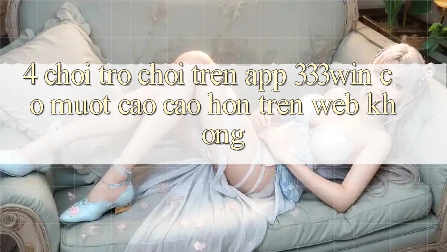 4. Chơi trò chơi trên app 333win có mượt cao cao hơn trên web không? 4. Chơi trò chơi trên app 333win có mượt cao cao hơn trên web không?
