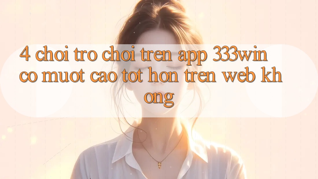 4. Chơi trò chơi trên app 333win có mượt cao tốt hơn trên web không? 4. Chơi trò chơi trên app 333win có mượt cao tốt hơn trên web không?