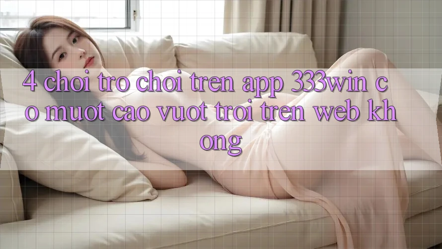 4. Chơi trò chơi trên app 333win có mượt cao vượt trội trên web không? 4. Chơi trò chơi trên app 333win có mượt cao vượt trội trên web không?