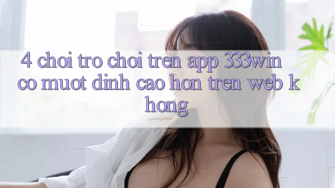 4. Chơi trò chơi trên app 333win có mượt đỉnh cao hơn trên web không?