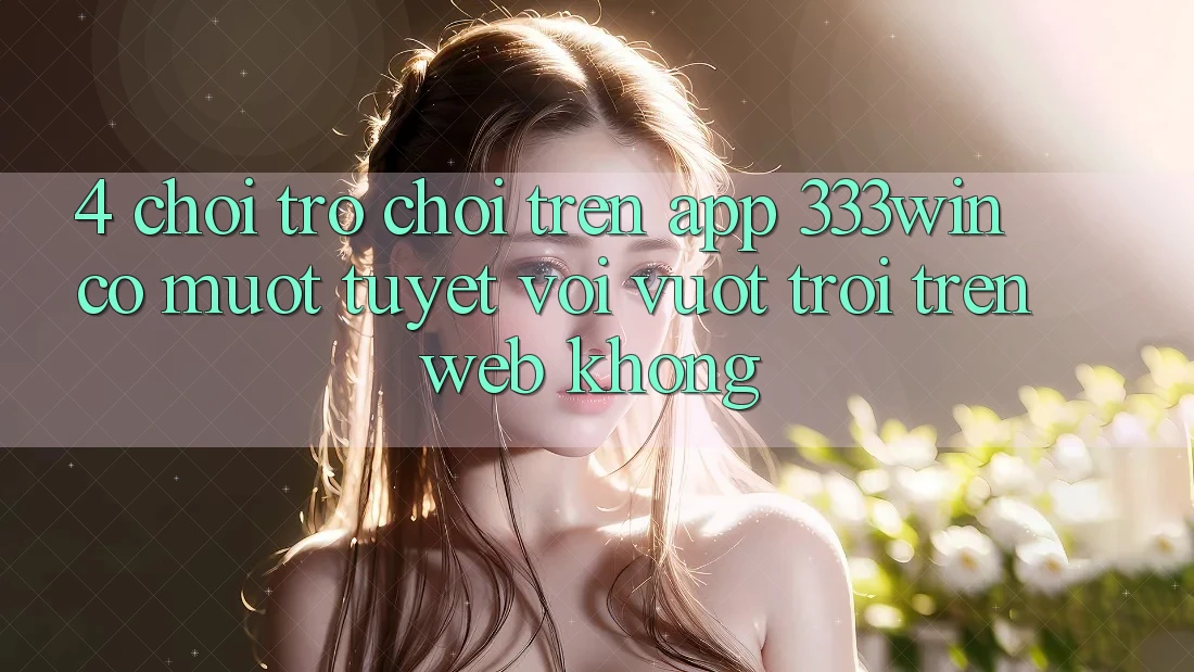 4. Chơi trò chơi trên app 333win có mượt tuyệt vời vượt trội trên web không?