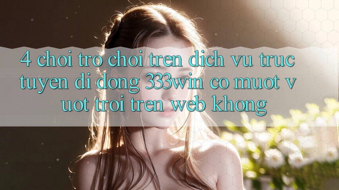 4. Chơi trò chơi trên dịch vụ trực tuyến di động 333win có mượt vượt trội trên web không?