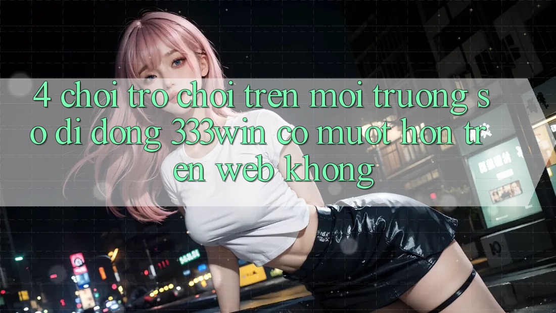 4. Chơi trò chơi trên môi trường số di động 333win có mượt hơn trên web không? 4. Chơi trò chơi trên môi trường số di động 333win có mượt hơn trên web không?