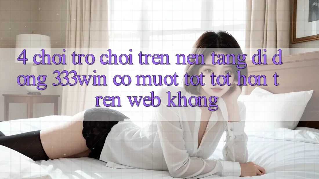 4. Chơi trò chơi trên nền tảng di động 333win có mượt tốt tốt hơn trên web không? 4. Chơi trò chơi trên nền tảng di động 333win có mượt tốt tốt hơn trên web không?