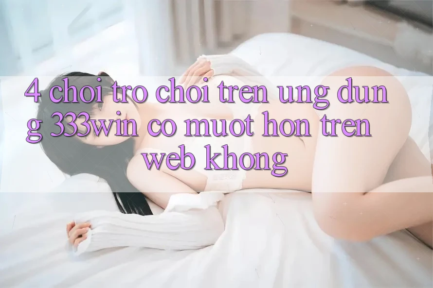 4. Chơi trò chơi trên ứng dụng 333win có mượt hơn trên web không? 4. Chơi trò chơi trên ứng dụng 333win có mượt hơn trên web không?