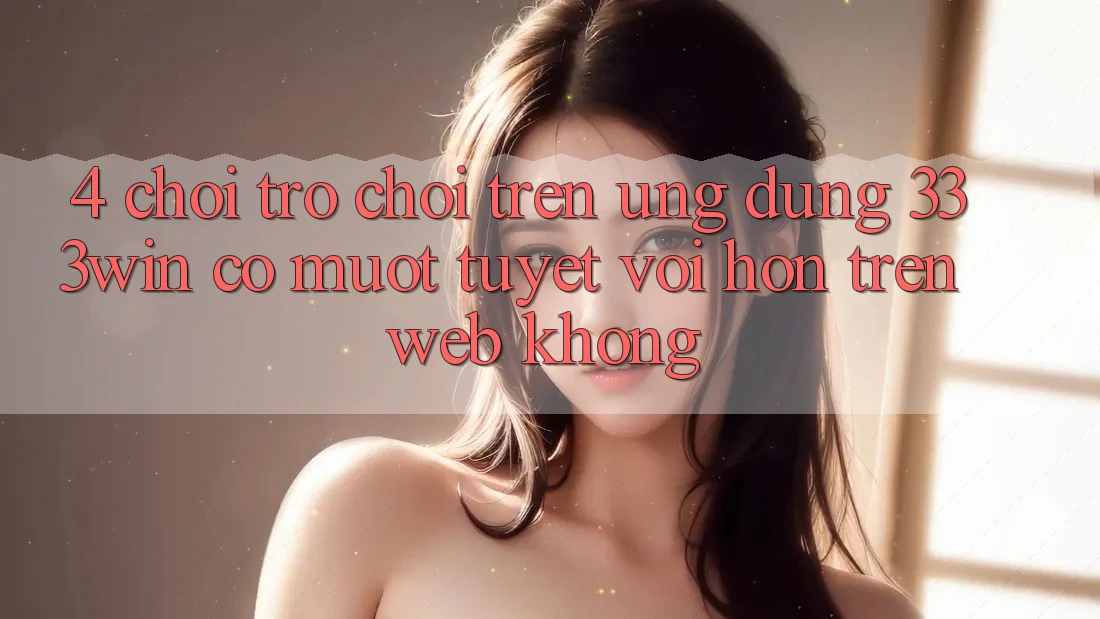 4. Chơi trò chơi trên ứng dụng 333win có mượt tuyệt vời hơn trên web không?