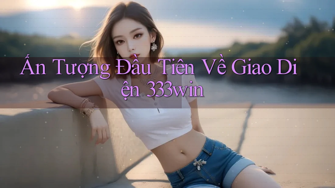 Ấn Tượng Đầu Tiên Về Giao Diện 333win Ấn Tượng Đầu Tiên Về Giao Diện 333win
