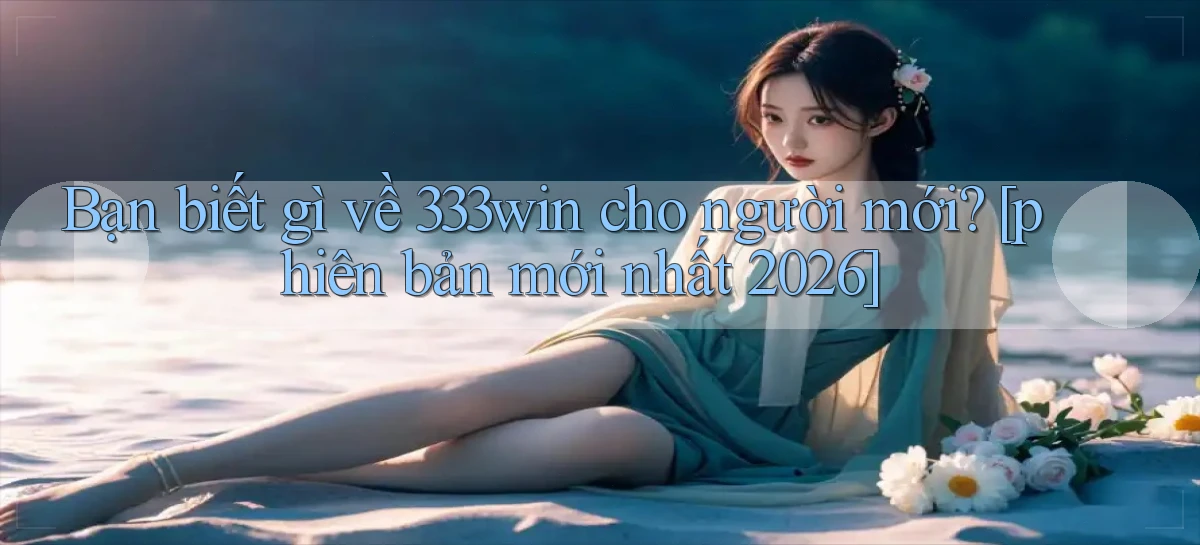 Bạn biết gì về 333win cho người mới [phiên bản mới nhất 2026]