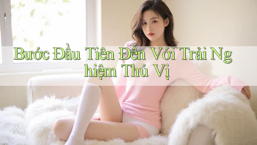 Bước Đầu Tiên Đến Với Trải Nghiệm Thú Vị Bước Đầu Tiên Đến Với Trải Nghiệm Thú Vị