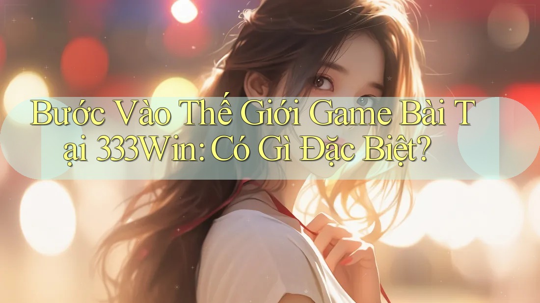Bước Vào Thế Giới Game Bài Tại 333Win: Có Gì Đặc Biệt?
