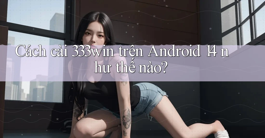 Cách cài 333win trên Android 14 như thế nào? Cách cài 333win trên Android 14 như thế nào?