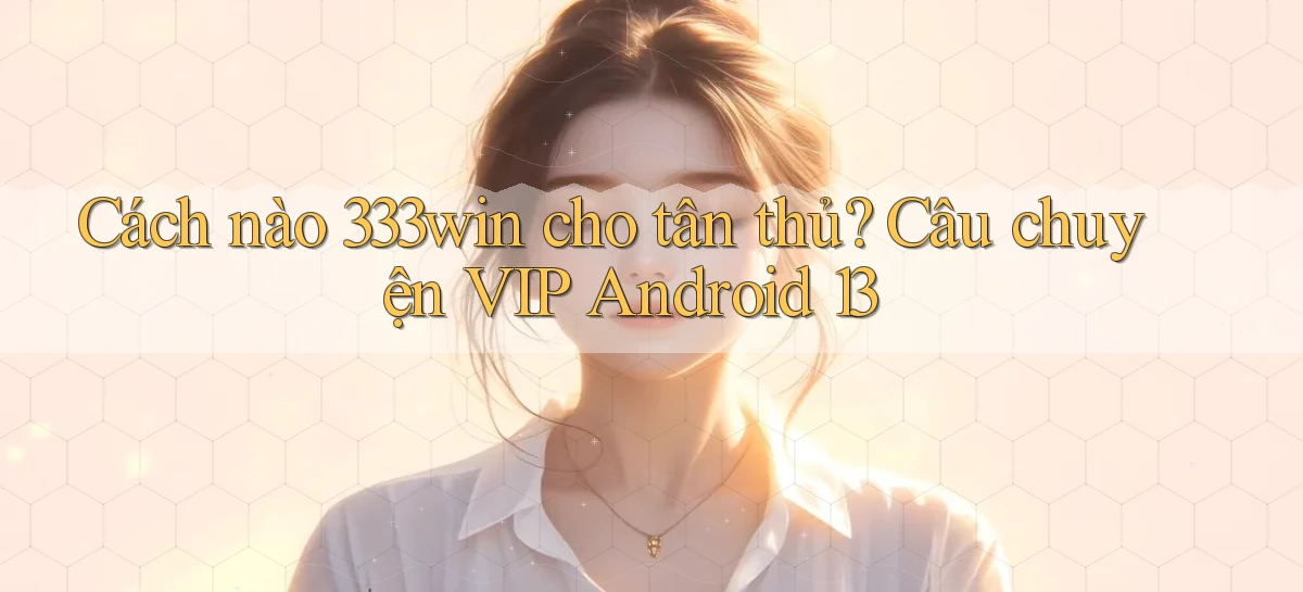 Cách nào 333win cho tân thủ, câu chuyện VIP Android 13