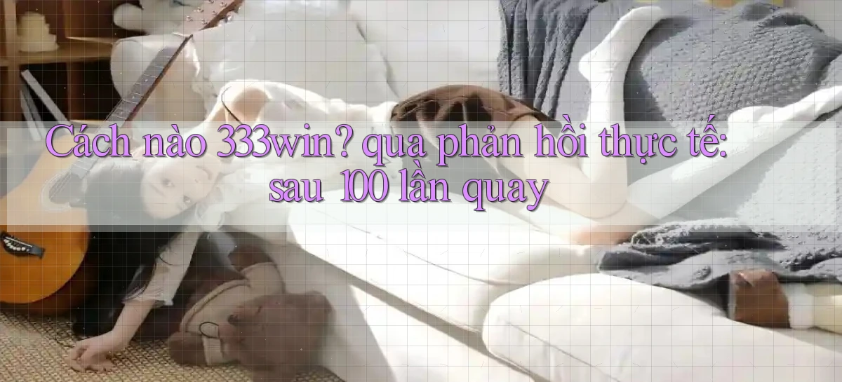 Cách nào 333win qua phản hồi thực tế sau 100 lần quay
