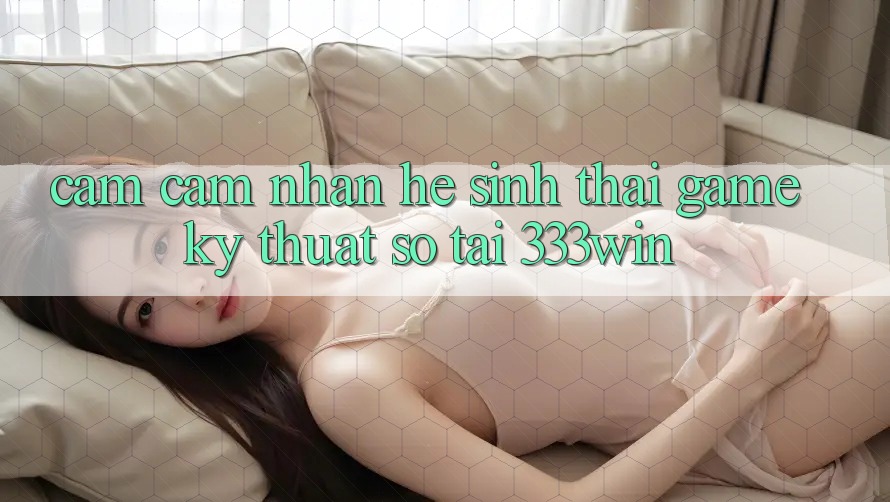 Cảm cảm nhận Hệ Sinh Thái Game Kỹ Thuật Số Tại 333win Cảm cảm nhận Hệ Sinh Thái Game Kỹ Thuật Số Tại 333win