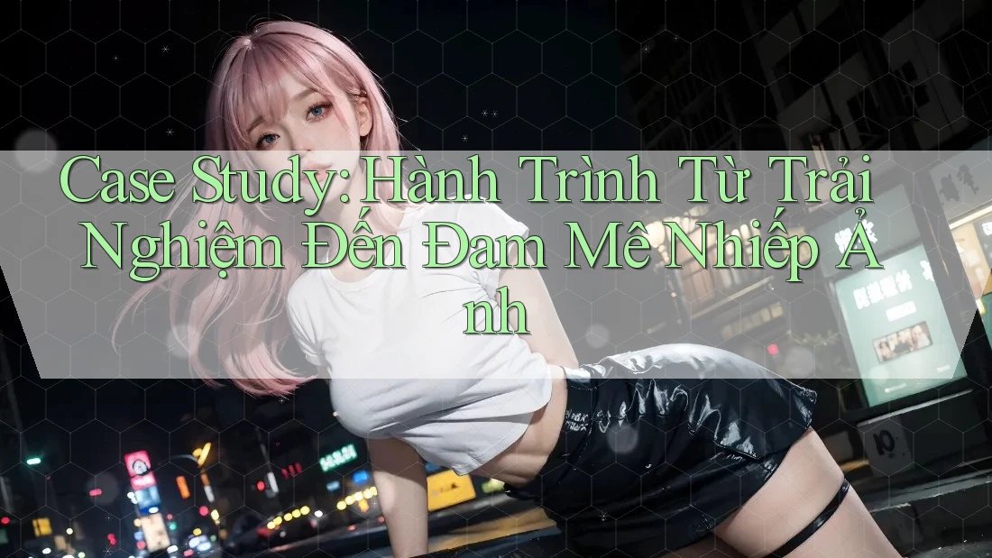 Case Study: Hành Trình Từ Trải Nghiệm Đến Đam Mê Nhiếp Ảnh Case Study: Hành Trình Từ Trải Nghiệm Đến Đam Mê Nhiếp Ảnh