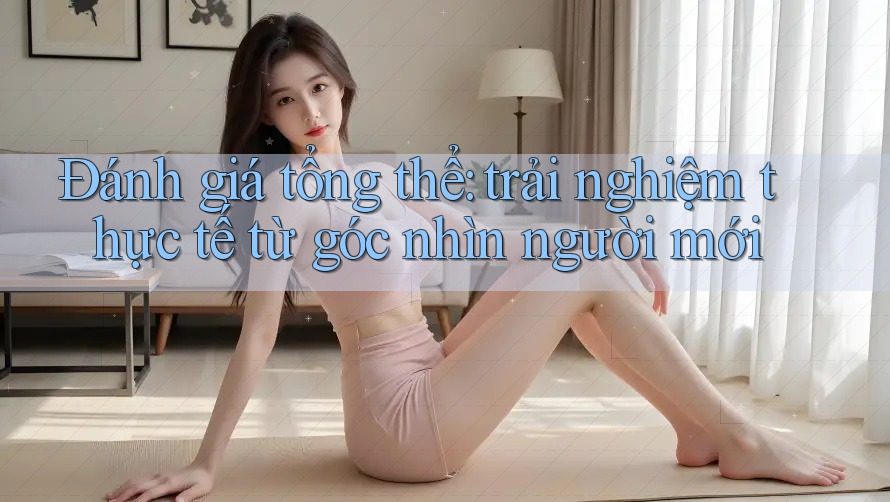 Đánh giá tổng thể: trải nghiệm thực tế từ góc nhìn người mới