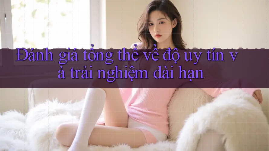 Đánh giá tổng thể về độ uy tín và trải nghiệm dài hạn Đánh giá tổng thể về độ uy tín và trải nghiệm dài hạn